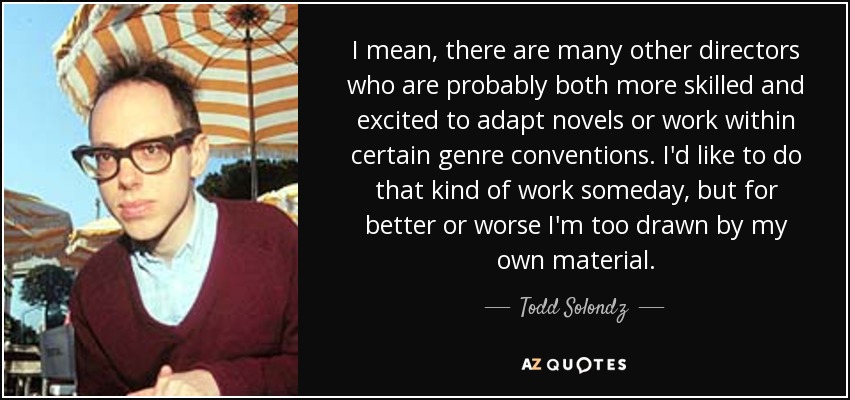 I mean, there are many other directors who are probably both more skilled and excited to adapt novels or work within certain genre conventions. I'd like to do that kind of work someday, but for better or worse I'm too drawn by my own material. - Todd Solondz
