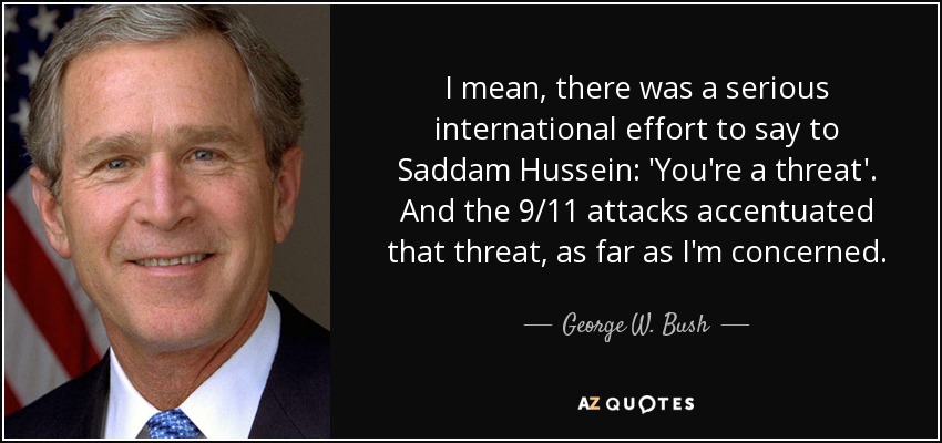 I mean, there was a serious international effort to say to Saddam Hussein: 'You're a threat'. And the 9/11 attacks accentuated that threat, as far as I'm concerned. - George W. Bush