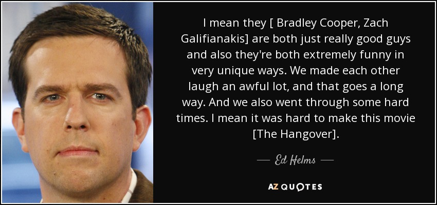 I mean they [ Bradley Cooper, Zach Galifianakis] are both just really good guys and also they're both extremely funny in very unique ways. We made each other laugh an awful lot, and that goes a long way. And we also went through some hard times. I mean it was hard to make this movie [The Hangover]. - Ed Helms