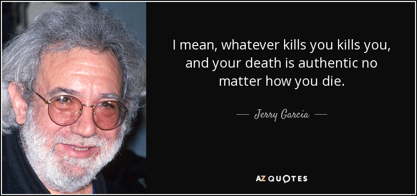 I mean, whatever kills you kills you, and your death is authentic no matter how you die. - Jerry Garcia