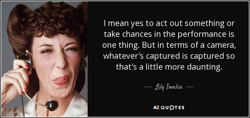 I mean yes to act out something or take chances in the performance is one thing. But in terms of a camera, whatever's captured is captured so that's a little more daunting. - Lily Tomlin