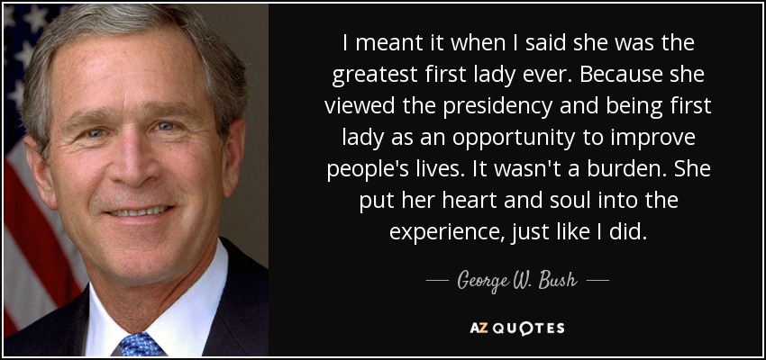 I meant it when I said she was the greatest first lady ever. Because she viewed the presidency and being first lady as an opportunity to improve people's lives. It wasn't a burden. She put her heart and soul into the experience, just like I did. - George W. Bush
