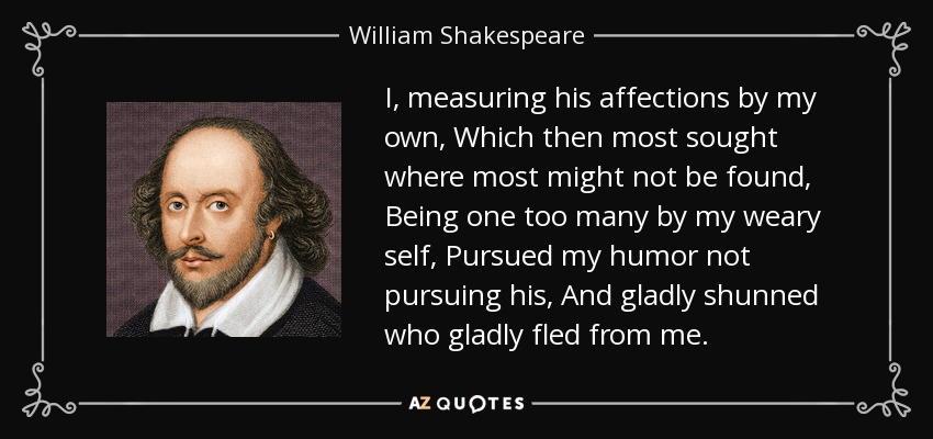 I, measuring his affections by my own, Which then most sought where most might not be found, Being one too many by my weary self, Pursued my humor not pursuing his, And gladly shunned who gladly fled from me. - William Shakespeare