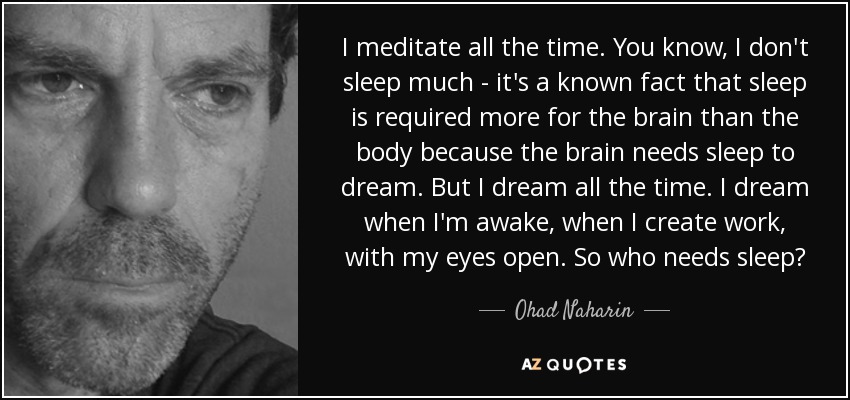 I meditate all the time. You know, I don't sleep much - it's a known fact that sleep is required more for the brain than the body because the brain needs sleep to dream. But I dream all the time. I dream when I'm awake, when I create work, with my eyes open. So who needs sleep? - Ohad Naharin