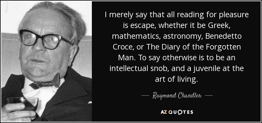 I merely say that all reading for pleasure is escape, whether it be Greek, mathematics, astronomy, Benedetto Croce, or The Diary of the Forgotten Man. To say otherwise is to be an intellectual snob, and a juvenile at the art of living. - Raymond Chandler