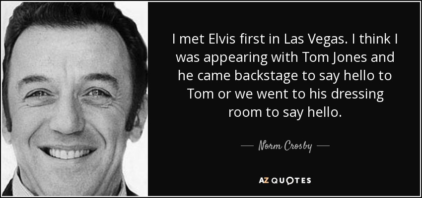 I met Elvis first in Las Vegas. I think I was appearing with Tom Jones and he came backstage to say hello to Tom or we went to his dressing room to say hello. - Norm Crosby