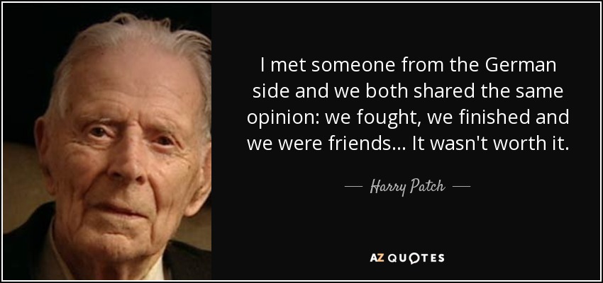 I met someone from the German side and we both shared the same opinion: we fought, we finished and we were friends... It wasn't worth it. - Harry Patch