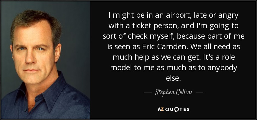 I might be in an airport, late or angry with a ticket person, and I'm going to sort of check myself, because part of me is seen as Eric Camden. We all need as much help as we can get. It's a role model to me as much as to anybody else. - Stephen Collins
