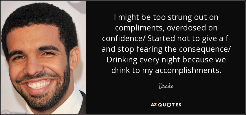 I might be too strung out on compliments, overdosed on confidence/ Started not to give a f- and stop fearing the consequence/ Drinking every night because we drink to my accomplishments. - Drake