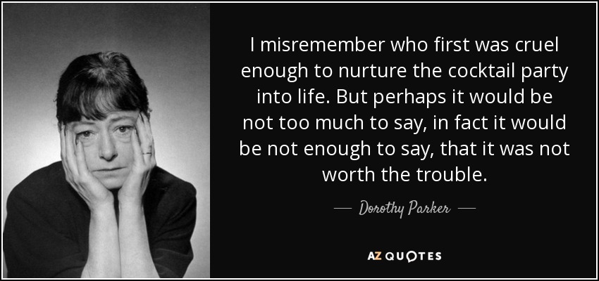 I misremember who first was cruel enough to nurture the cocktail party into life. But perhaps it would be not too much to say, in fact it would be not enough to say, that it was not worth the trouble. - Dorothy Parker