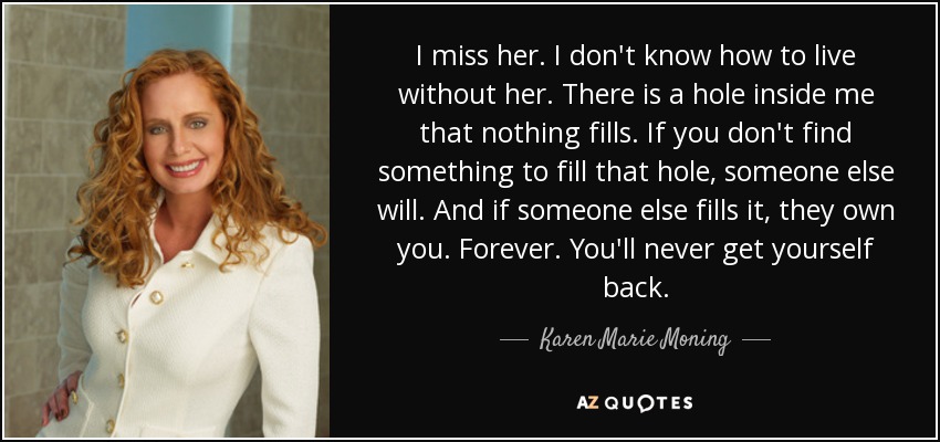 I miss her. I don't know how to live without her. There is a hole inside me that nothing fills. If you don't find something to fill that hole, someone else will. And if someone else fills it, they own you. Forever. You'll never get yourself back. - Karen Marie Moning