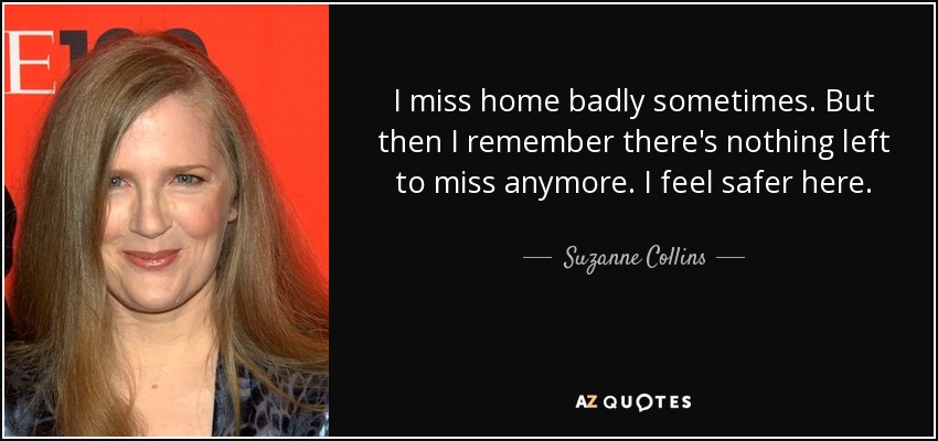 I miss home badly sometimes. But then I remember there's nothing left to miss anymore. I feel safer here. - Suzanne Collins