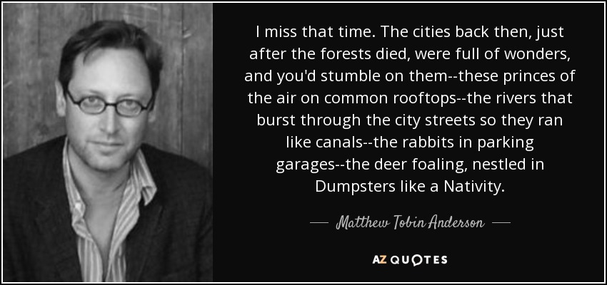 I miss that time. The cities back then, just after the forests died, were full of wonders, and you'd stumble on them--these princes of the air on common rooftops--the rivers that burst through the city streets so they ran like canals--the rabbits in parking garages--the deer foaling, nestled in Dumpsters like a Nativity. - Matthew Tobin Anderson