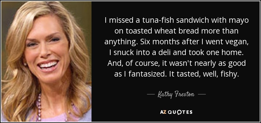 I missed a tuna-fish sandwich with mayo on toasted wheat bread more than anything. Six months after I went vegan, I snuck into a deli and took one home. And, of course, it wasn't nearly as good as I fantasized. It tasted, well, fishy. - Kathy Freston