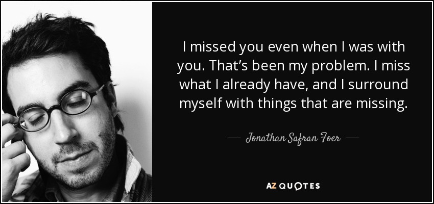 I missed you even when I was with you. That’s been my problem. I miss what I already have, and I surround myself with things that are missing. - Jonathan Safran Foer