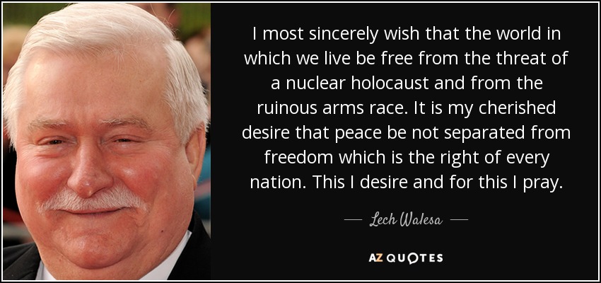 I most sincerely wish that the world in which we live be free from the threat of a nuclear holocaust and from the ruinous arms race. It is my cherished desire that peace be not separated from freedom which is the right of every nation. This I desire and for this I pray. - Lech Walesa