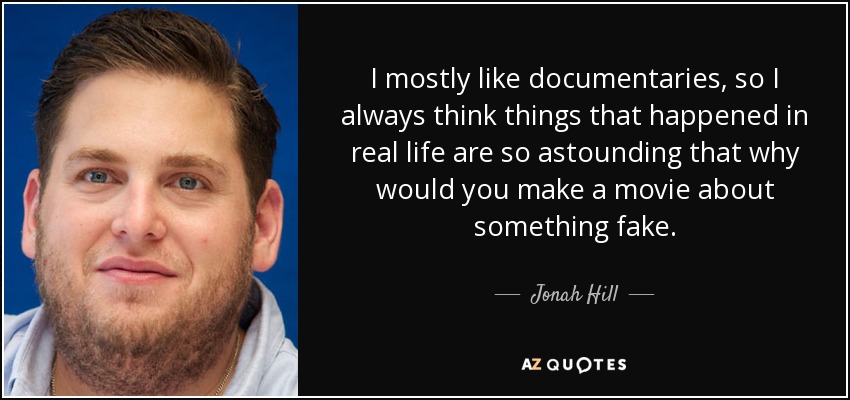 I mostly like documentaries, so I always think things that happened in real life are so astounding that why would you make a movie about something fake. - Jonah Hill