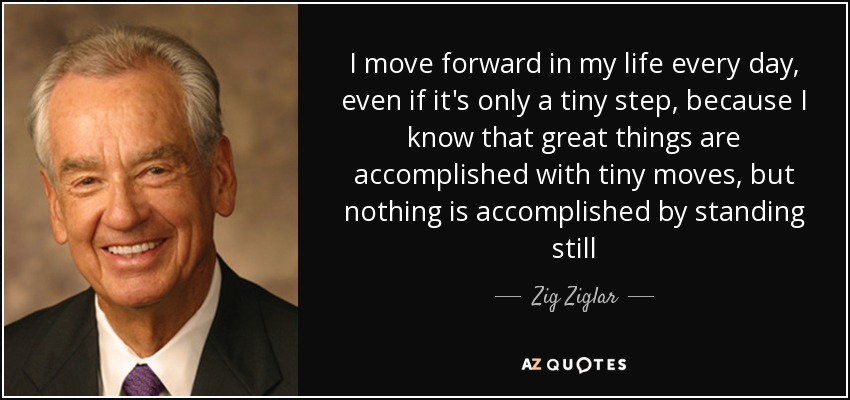 I move forward in my life every day, even if it's only a tiny step, because I know that great things are accomplished with tiny moves, but nothing is accomplished by standing still - Zig Ziglar