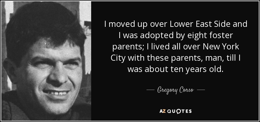 I moved up over Lower East Side and I was adopted by eight foster parents; I lived all over New York City with these parents, man, till I was about ten years old. - Gregory Corso