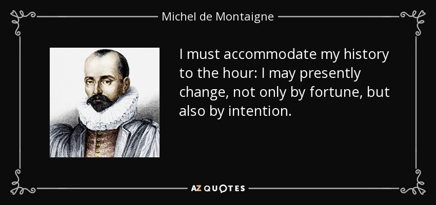 I must accommodate my history to the hour: I may presently change, not only by fortune, but also by intention. - Michel de Montaigne
