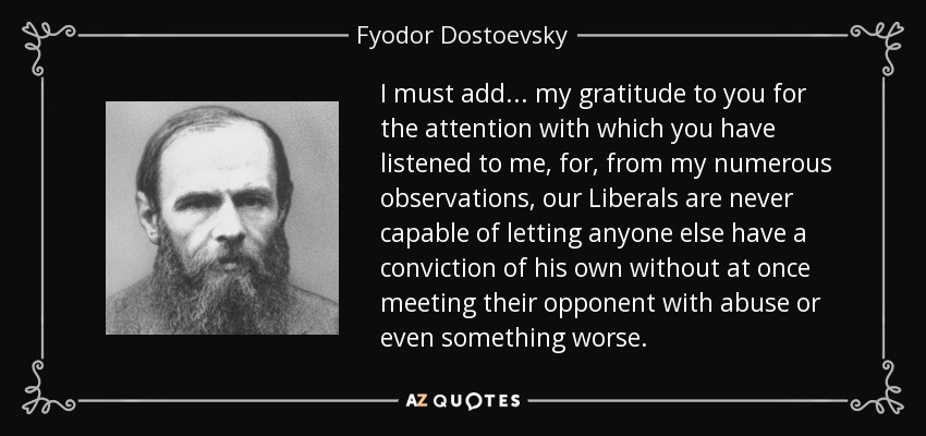 I must add... my gratitude to you for the attention with which you have listened to me, for, from my numerous observations, our Liberals are never capable of letting anyone else have a conviction of his own without at once meeting their opponent with abuse or even something worse. - Fyodor Dostoevsky