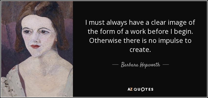 I must always have a clear image of the form of a work before I begin. Otherwise there is no impulse to create. - Barbara Hepworth