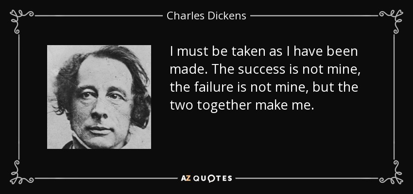 I must be taken as I have been made. The success is not mine, the failure is not mine, but the two together make me. - Charles Dickens