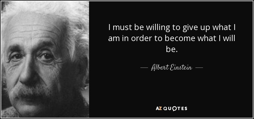 I must be willing to give up what I am in order to become what I will be. - Albert Einstein