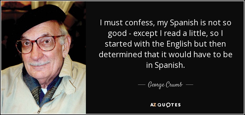 I must confess, my Spanish is not so good - except I read a little, so I started with the English but then determined that it would have to be in Spanish. - George Crumb