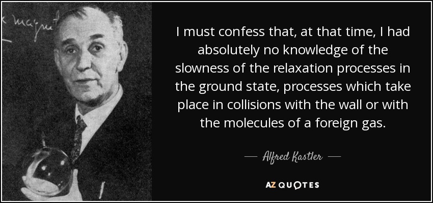 I must confess that, at that time, I had absolutely no knowledge of the slowness of the relaxation processes in the ground state, processes which take place in collisions with the wall or with the molecules of a foreign gas. - Alfred Kastler