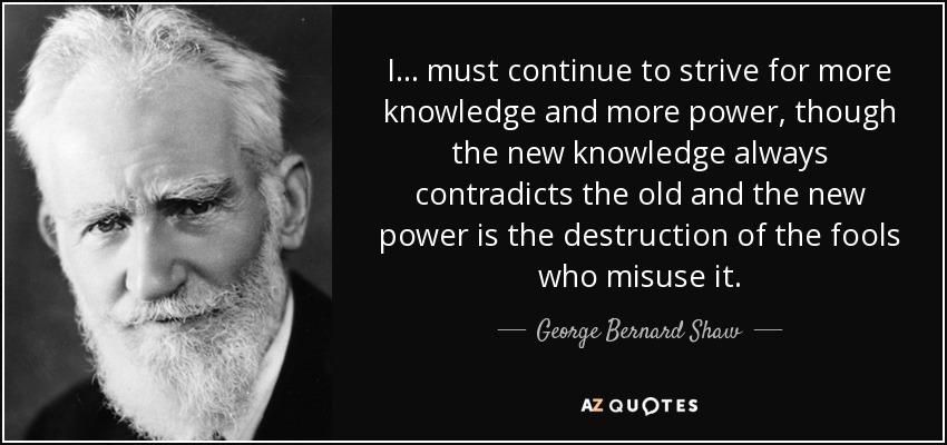 I ... must continue to strive for more knowledge and more power, though the new knowledge always contradicts the old and the new power is the destruction of the fools who misuse it. - George Bernard Shaw