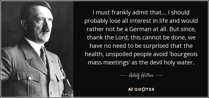 I must frankly admit that... I should probably lose all interest in life and would rather not be a German at all. But since, thank the Lord, this cannot be done, we have no need to be surprised that the health, unspoiled people avoid 'bourgeois mass meetings' as the devil holy water. - Adolf Hitler