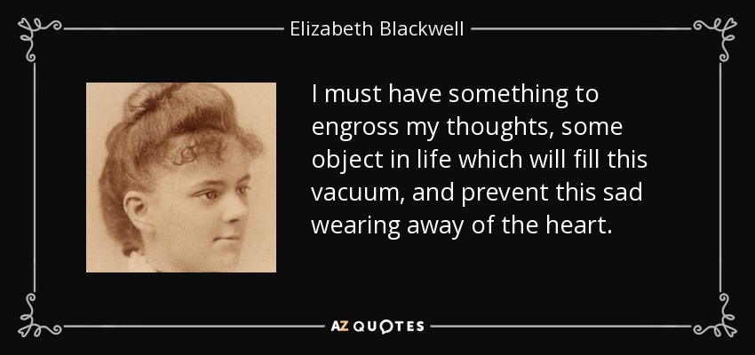 I must have something to engross my thoughts, some object in life which will fill this vacuum, and prevent this sad wearing away of the heart. - Elizabeth Blackwell