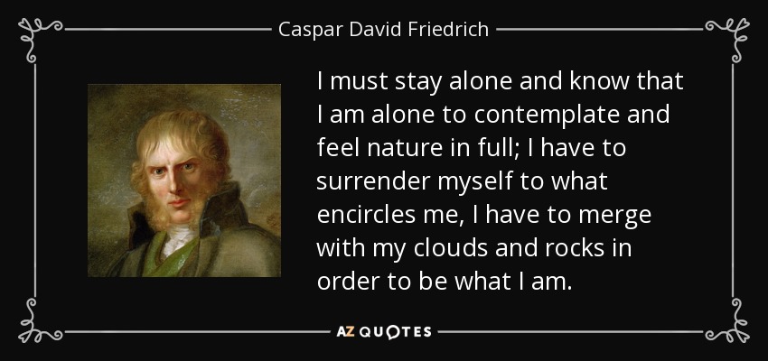I must stay alone and know that I am alone to contemplate and feel nature in full; I have to surrender myself to what encircles me, I have to merge with my clouds and rocks in order to be what I am. - Caspar David Friedrich