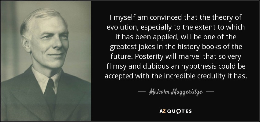 I myself am convinced that the theory of evolution, especially to the extent to which it has been applied, will be one of the greatest jokes in the history books of the future. Posterity will marvel that so very flimsy and dubious an hypothesis could be accepted with the incredible credulity it has. - Malcolm Muggeridge