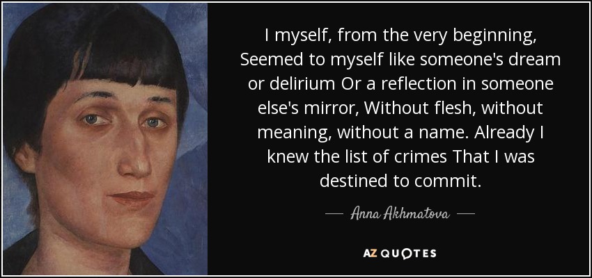 I myself, from the very beginning, Seemed to myself like someone's dream or delirium Or a reflection in someone else's mirror, Without flesh, without meaning, without a name. Already I knew the list of crimes That I was destined to commit. - Anna Akhmatova