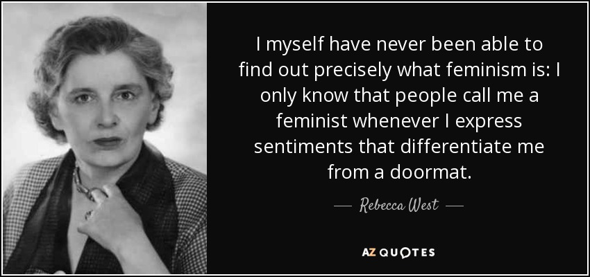 I myself have never been able to find out precisely what feminism is: I only know that people call me a feminist whenever I express sentiments that differentiate me from a doormat. - Rebecca West