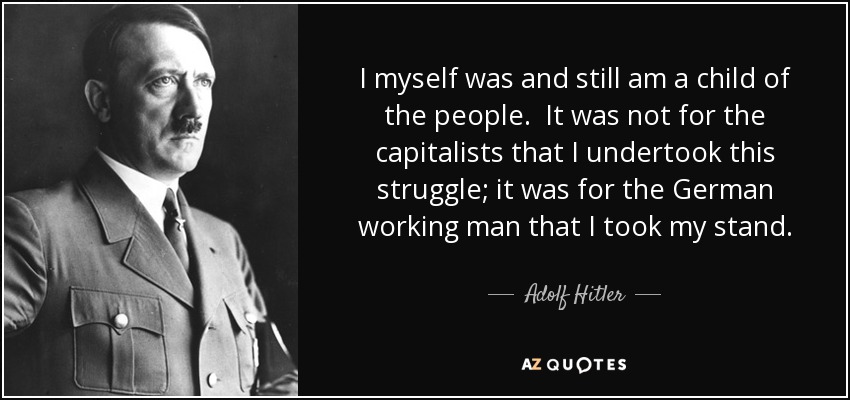 I myself was and still am a child of the people. It was not for the capitalists that I undertook this struggle; it was for the German working man that I took my stand. - Adolf Hitler