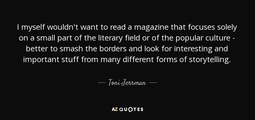 I myself wouldn't want to read a magazine that focuses solely on a small part of the literary field or of the popular culture - better to smash the borders and look for interesting and important stuff from many different forms of storytelling. - Toni Jerrman