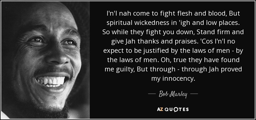 I'n'I nah come to fight flesh and blood, But spiritual wickedness in 'igh and low places. So while they fight you down, Stand firm and give Jah thanks and praises. 'Cos I'n'I no expect to be justified by the laws of men - by the laws of men. Oh, true they have found me guilty, But through - through Jah proved my innocency. - Bob Marley