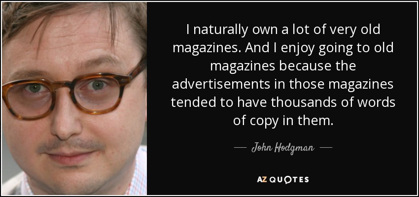 I naturally own a lot of very old magazines. And I enjoy going to old magazines because the advertisements in those magazines tended to have thousands of words of copy in them. - John Hodgman