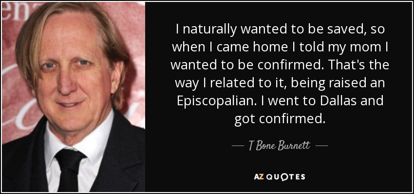 I naturally wanted to be saved, so when I came home I told my mom I wanted to be confirmed. That's the way I related to it, being raised an Episcopalian. I went to Dallas and got confirmed. - T Bone Burnett