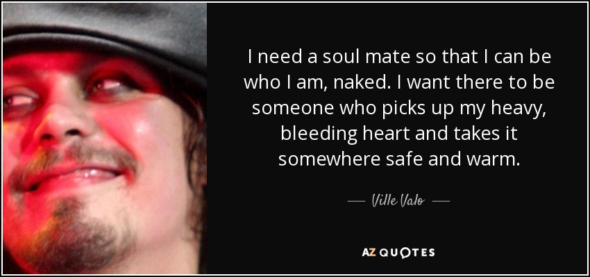I need a soul mate so that I can be who I am, naked. I want there to be someone who picks up my heavy, bleeding heart and takes it somewhere safe and warm. - Ville Valo