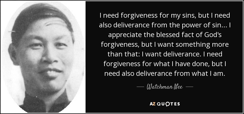 I need forgiveness for my sins, but I need also deliverance from the power of sin... I appreciate the blessed fact of God's forgiveness, but I want something more than that: I want deliverance. I need forgiveness for what I have done, but I need also deliverance from what I am. - Watchman Nee