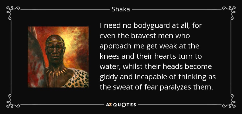 I need no bodyguard at all, for even the bravest men who approach me get weak at the knees and their hearts turn to water, whilst their heads become giddy and incapable of thinking as the sweat of fear paralyzes them. - Shaka