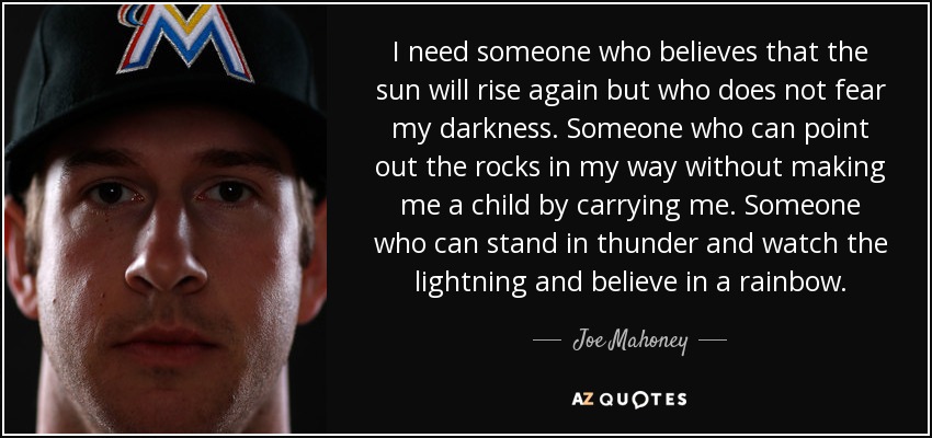 I need someone who believes that the sun will rise again but who does not fear my darkness. Someone who can point out the rocks in my way without making me a child by carrying me. Someone who can stand in thunder and watch the lightning and believe in a rainbow. - Joe Mahoney