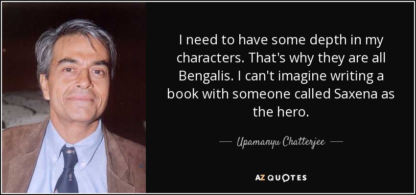I need to have some depth in my characters. That's why they are all Bengalis. I can't imagine writing a book with someone called Saxena as the hero. - Upamanyu Chatterjee