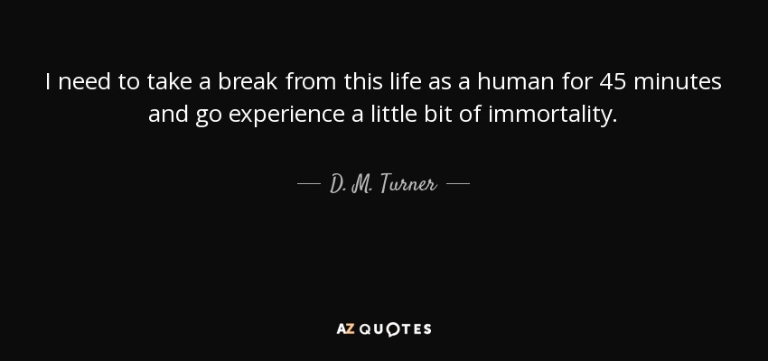 I need to take a break from this life as a human for 45 minutes and go experience a little bit of immortality. - D. M. Turner