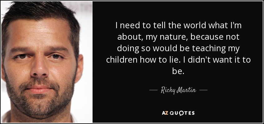 I need to tell the world what I'm about, my nature, because not doing so would be teaching my children how to lie. I didn't want it to be. - Ricky Martin