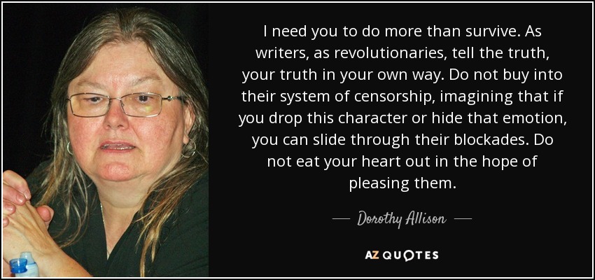 I need you to do more than survive. As writers, as revolutionaries, tell the truth, your truth in your own way. Do not buy into their system of censorship, imagining that if you drop this character or hide that emotion, you can slide through their blockades. Do not eat your heart out in the hope of pleasing them. - Dorothy Allison